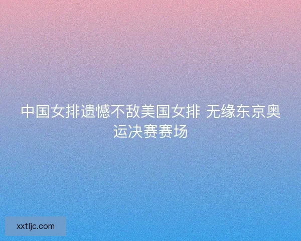 中国女排遗憾不敌美国女排 无缘东京奥运决赛赛场