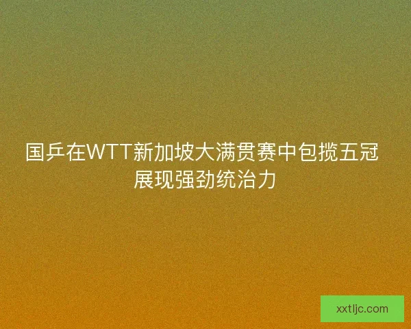 国乒在WTT新加坡大满贯赛中包揽五冠 展现强劲统治力