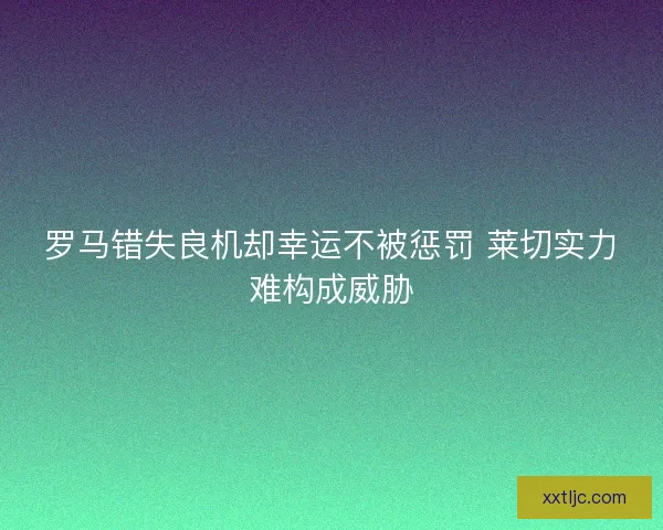 罗马错失良机却幸运不被惩罚 莱切实力难构成威胁 罗马错失良机却幸运不被惩罚 莱切实力难构成威胁