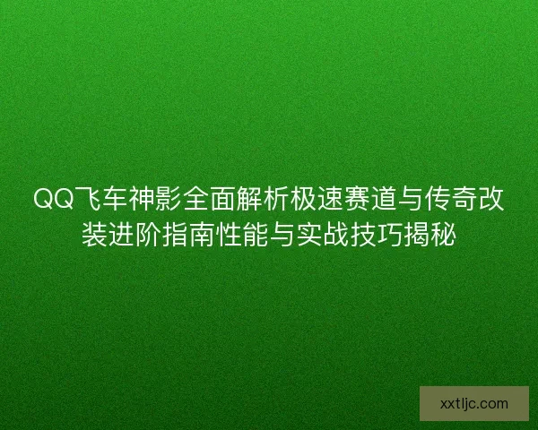 QQ飞车神影全面解析极速赛道与传奇改装进阶指南性能与实战技巧揭秘