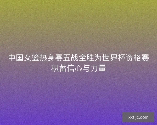 中国女篮热身赛五战全胜为世界杯资格赛积蓄信心与力量 中国女篮热身赛五战全胜为世界杯资格赛积蓄信心与力量