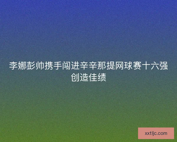李娜彭帅携手闯进辛辛那提网球赛十六强创造佳绩 李娜彭帅携手闯进辛辛那提网球赛十六强创造佳绩