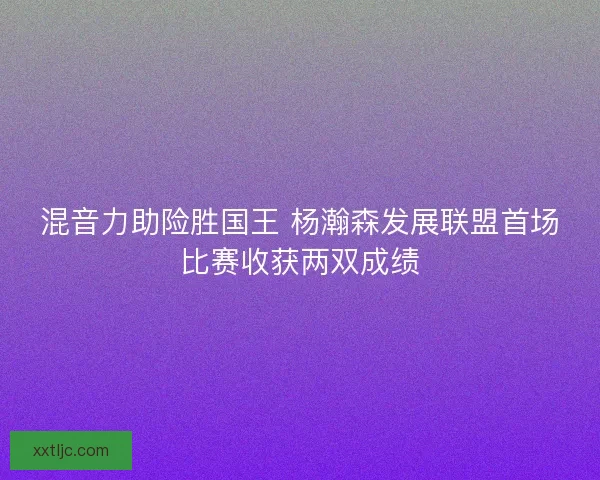 混音力助险胜国王 杨瀚森发展联盟首场比赛收获两双成绩