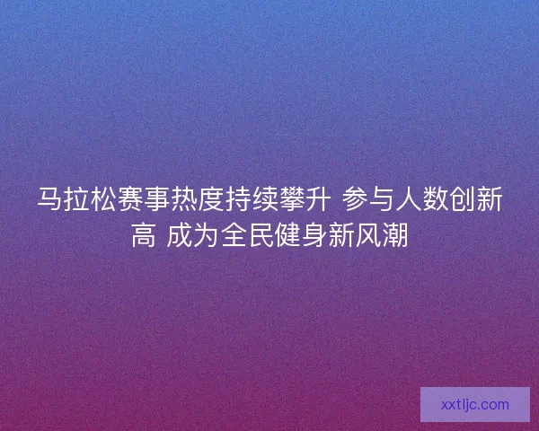 马拉松赛事热度持续攀升 参与人数创新高 成为全民健身新风潮