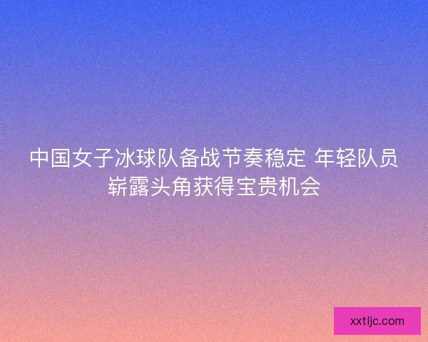 中国女子冰球队备战节奏稳定 年轻队员崭露头角获得宝贵机会