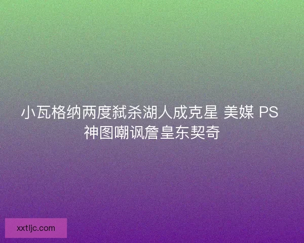 小瓦格纳两度弑杀湖人成克星 美媒 PS 神图嘲讽詹皇东契奇