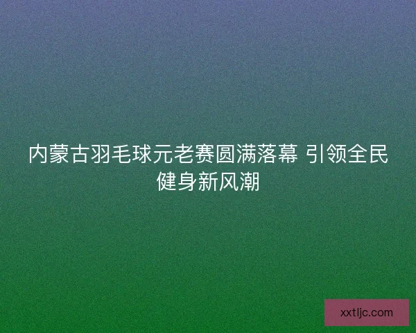 内蒙古羽毛球元老赛圆满落幕 引领全民健身新风潮 内蒙古羽毛球元老赛圆满落幕 引领全民健身新风潮