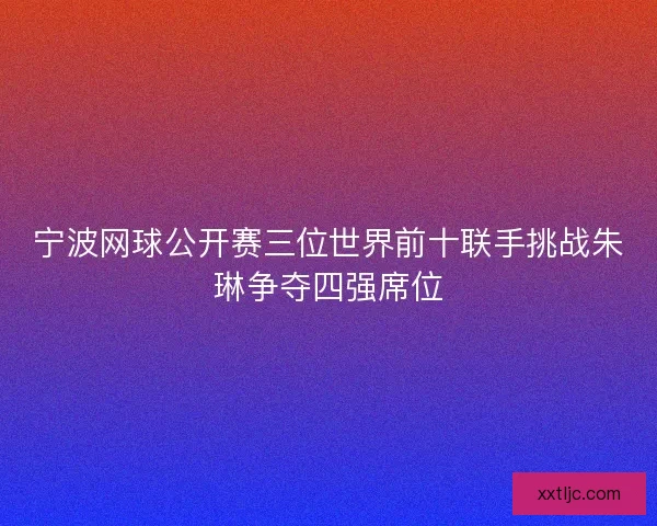 宁波网球公开赛三位世界前十联手挑战朱琳争夺四强席位