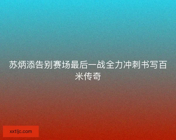 苏炳添告别赛场最后一战全力冲刺书写百米传奇