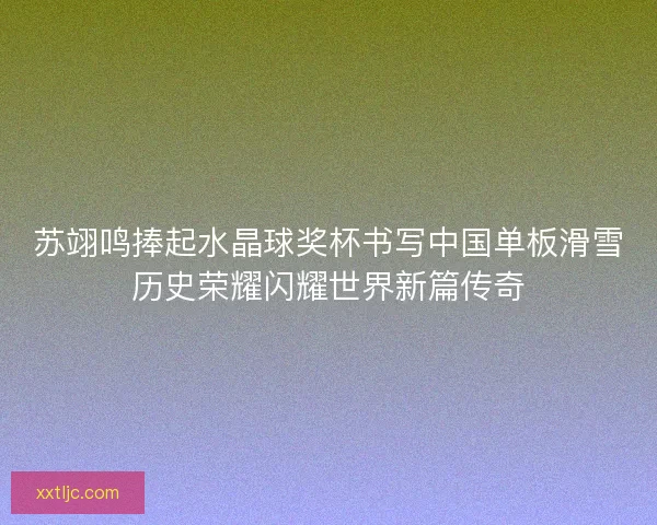 苏翊鸣捧起水晶球奖杯书写中国单板滑雪历史荣耀闪耀世界新篇传奇 苏翊鸣捧起水晶球奖杯书写中国单板滑雪历史荣耀闪耀世界新篇传奇