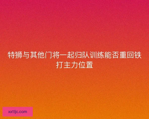 特狮与其他门将一起归队训练能否重回铁打主力位置