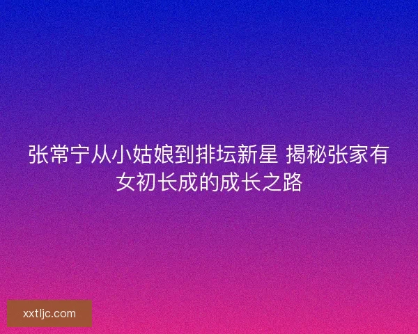 张常宁从小姑娘到排坛新星 揭秘张家有女初长成的成长之路