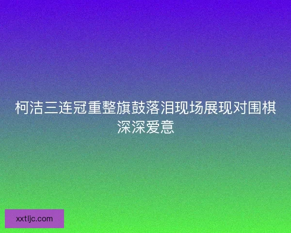柯洁三连冠重整旗鼓落泪现场展现对围棋深深爱意 柯洁三连冠重整旗鼓落泪现场展现对围棋深深爱意