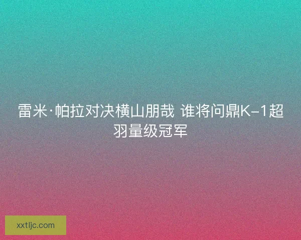 雷米·帕拉对决横山朋哉 谁将问鼎K-1超羽量级冠军