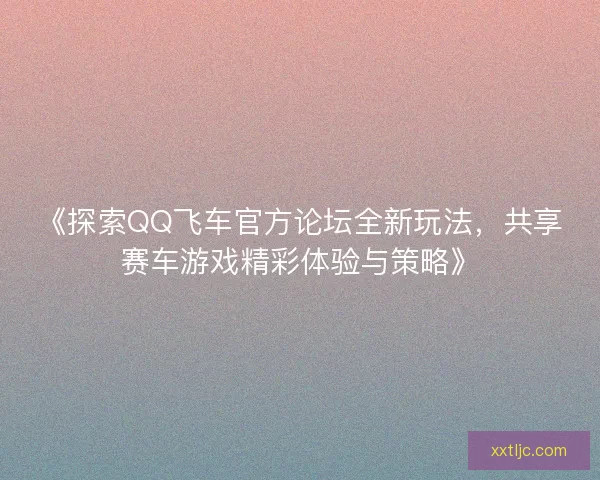 《探索QQ飞车官方论坛全新玩法，共享赛车游戏精彩体验与策略》