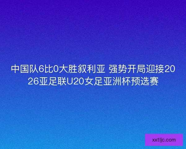 中国队6比0大胜叙利亚 强势开局迎接2026亚足联U20女足亚洲杯预选赛