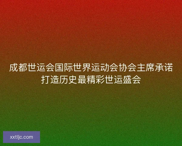 成都世运会国际世界运动会协会主席承诺打造历史最精彩世运盛会 成都世运会国际世界运动会协会主席承诺打造历史最精彩世运盛会