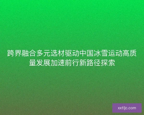 跨界融合多元选材驱动中国冰雪运动高质量发展加速前行新路径探索 跨界融合多元选材驱动中国冰雪运动高质量发展加速前行新路径探索
